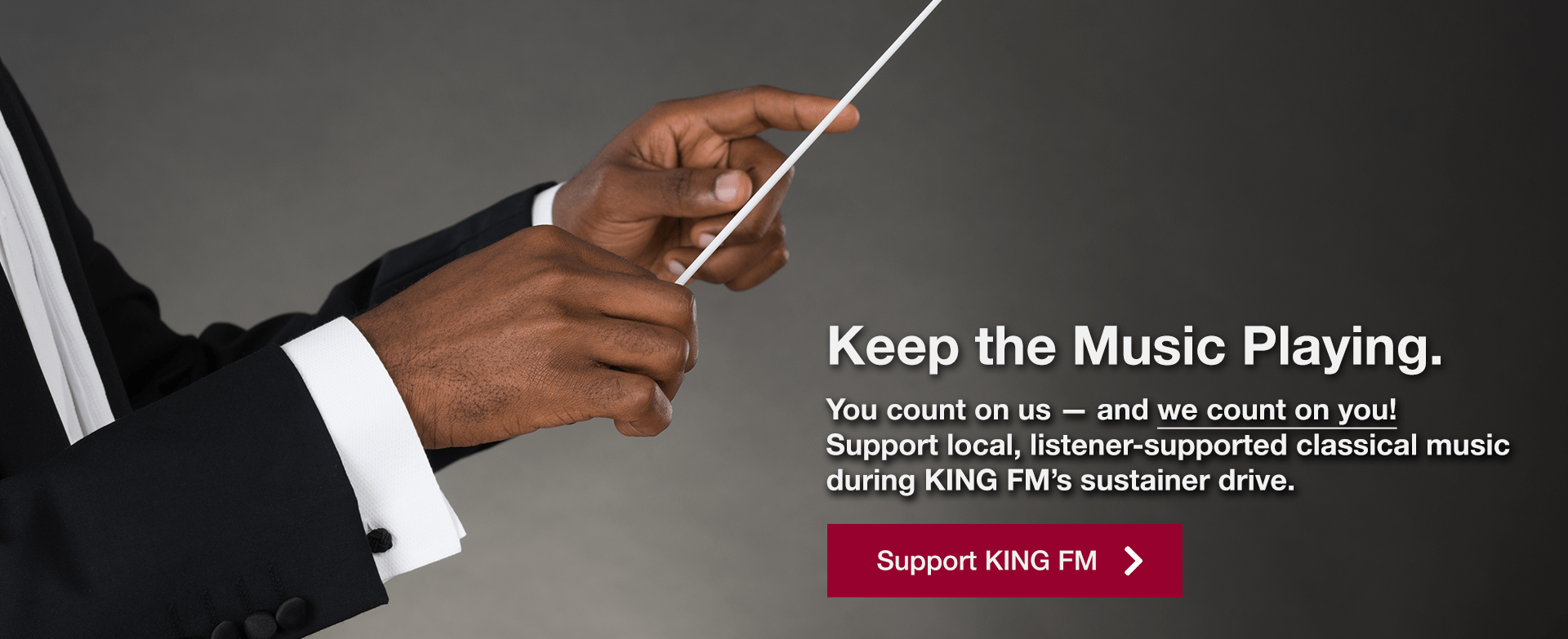 [image of conductor holding a baton] Keep the Music Playing. You count on us — and we count on you! Support local, listener-supported classical music during KING FM's sustainer drive. | Support KING FM »