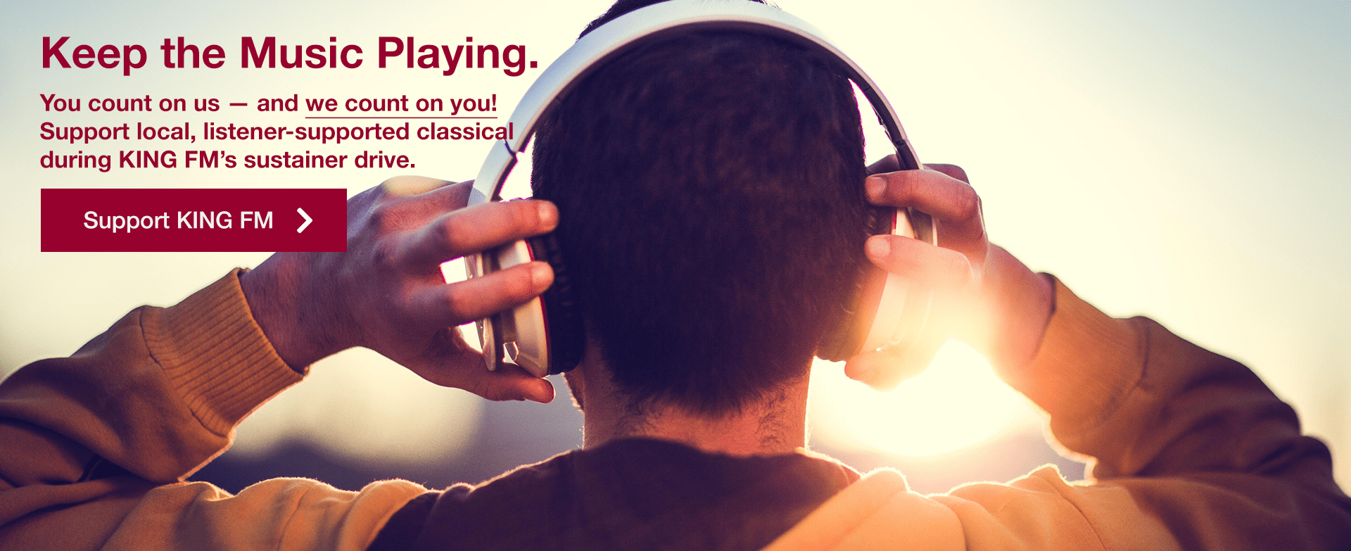 [image of person listening to headphones] Keep the Music Playing. You count on us — and we count on you! Support local, listener-supported classical during KING FM's sustainer drive. | Support KING FM »