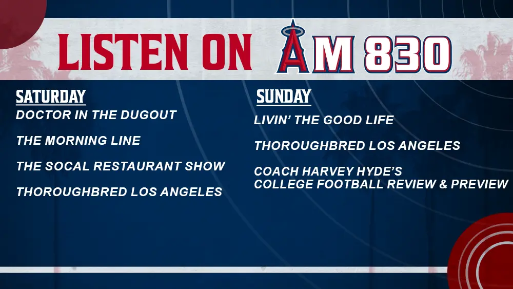 Listen to these shows on AM830 Saturday shows - Doctor in the Dugout, The Morning Line, SoCal Restaurant Show, Thoroughbred Los Angeles Sunday shows - Livin' the Good Life, Thoroughbred Los Angeles, Coach Harvey Hyde's Football Review & Preview