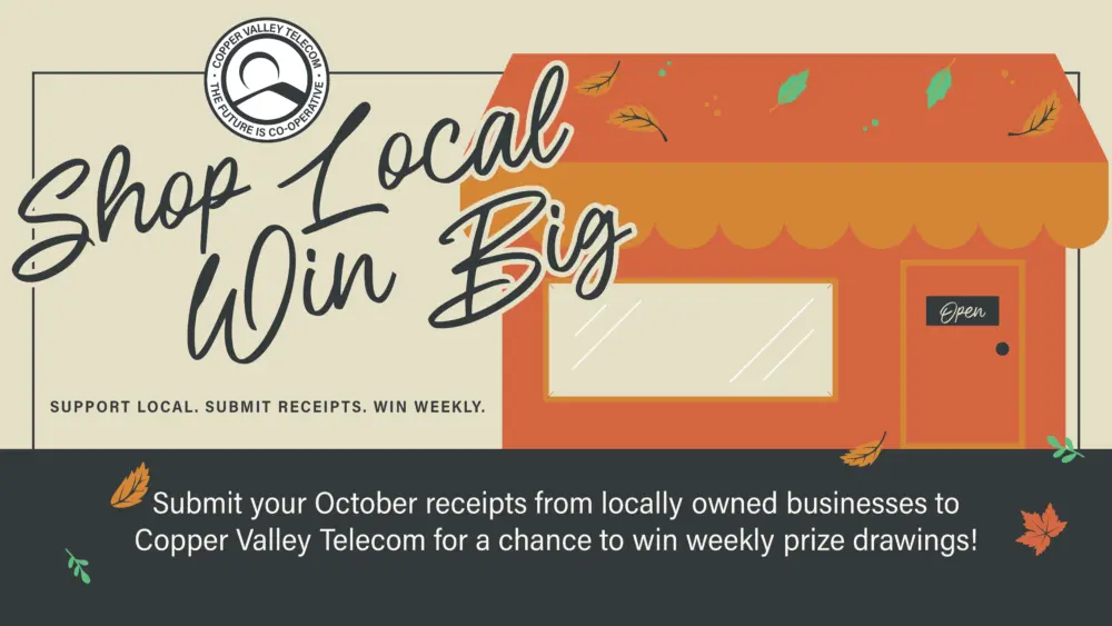 COPPER VALLEY TELECOM SHOP LOCAL, WIN BIG Submit your October receipts from locally owned businesses to Copper Valley Telecom for a chance to win weekly prize drawings!