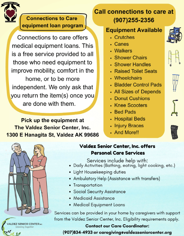 The Valdez Senior Center has a program called Connections to Care to help seniors in Valdez. The program offers medical equipment loans free to those who need equipment to improve mobility, comfort in the home, or to be more independent.

Call 907-255-2356 with questions.