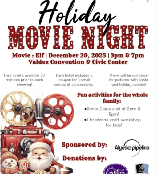 Saturday, Dec 20th Elf Movie at 3pm & 7pm * Free Tickets available 30 minutes prior to each showing * Each ticket includes a coupon for 1 small combo at concessions Fun Activities for the whole family * Santa Claus Visit at 2pm and 6pm * Christmas Craft Workshop for Kids * Pictures with Santa & Holiday Cookies Sponsored by Alyeska Pipeline with donations from Valdez Emblem Club and Valdez Bucs