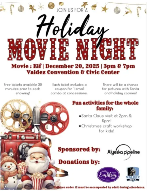 Saturday, Dec 20th Elf Movie at 3pm & 7pm * Free Tickets available 30 minutes prior to each showing * Each ticket includes a coupon for 1 small combo at concessions Fun Activities for the whole family * Santa Claus Visit at 2pm and 6pm * Christmas Craft Workshop for Kids * Pictures with Santa & Holiday Cookies Sponsored by Alyeska Pipeline with donations from Valdez Emblem Club and Valdez Bucs