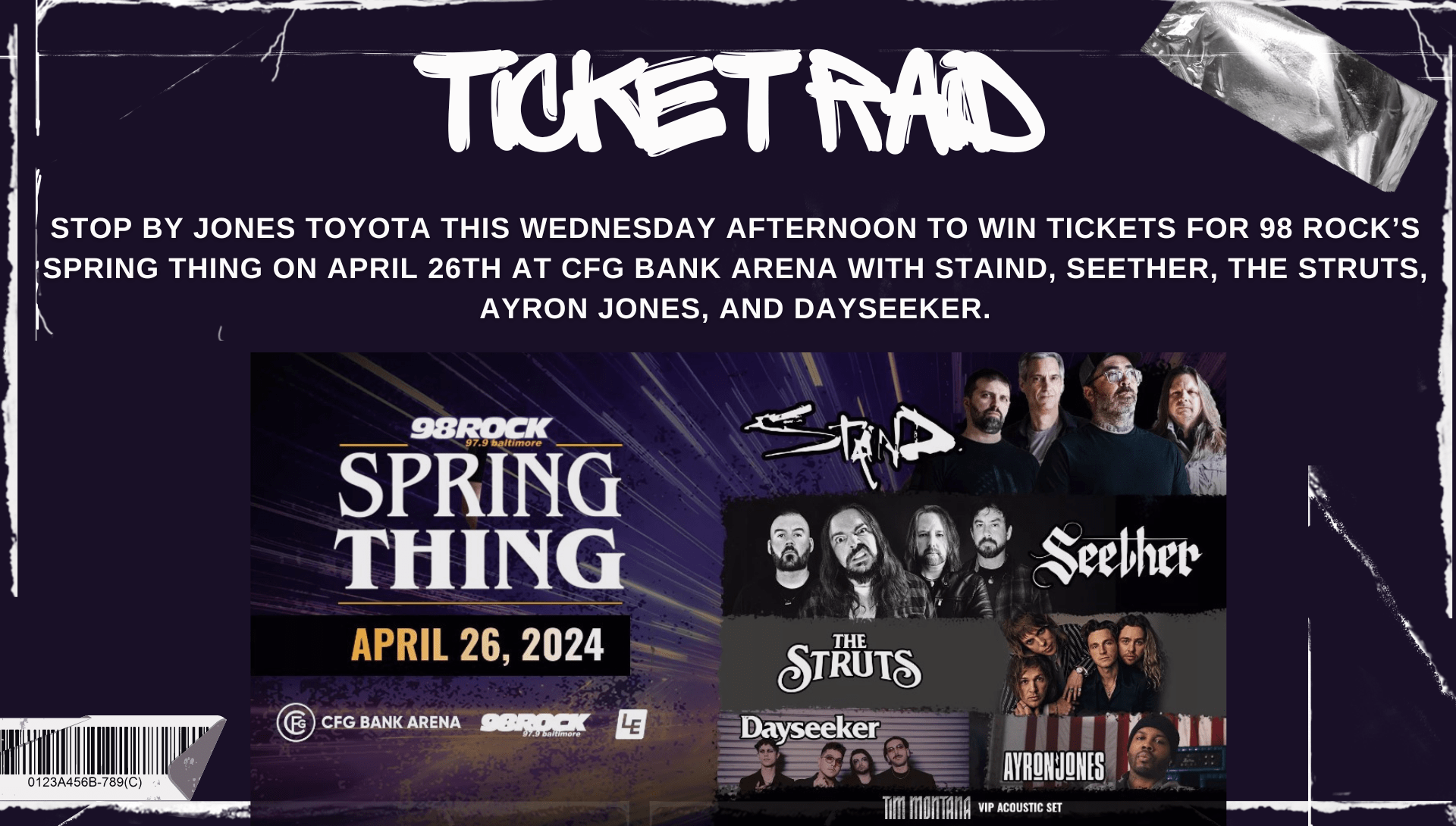 It’s a 98 Rock Ticket Raid! Stop by Jones Toyota this Wednesday afternoon to win tickets for 98 ROCK’s SPRING THING April 26th at CFG Bank Arena with STAIND, SEETHER, THE STRUTS, AYRON JONES, and DAYSEEKER. The 98 ROCK Street Team will be on hand to give away a pair of Reserved Seats every 15 minutes between 5pm-7pm!