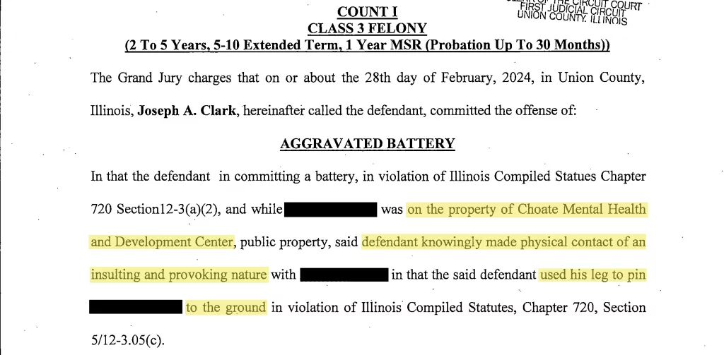 A bill of indictment from Union County shows that Joseph A. Clark is charged with felony aggravated battery for allegedly pinning a Choate resident to the ground with his leg on Feb. 28. It’s the same grand jury that indicted John Curtis “Curt” Spaulding of allegedly attacking a patient on Feb. 12. (Obtained by Capitol News Illinois. Highlighted and redacted by Capitol News Illinois.)