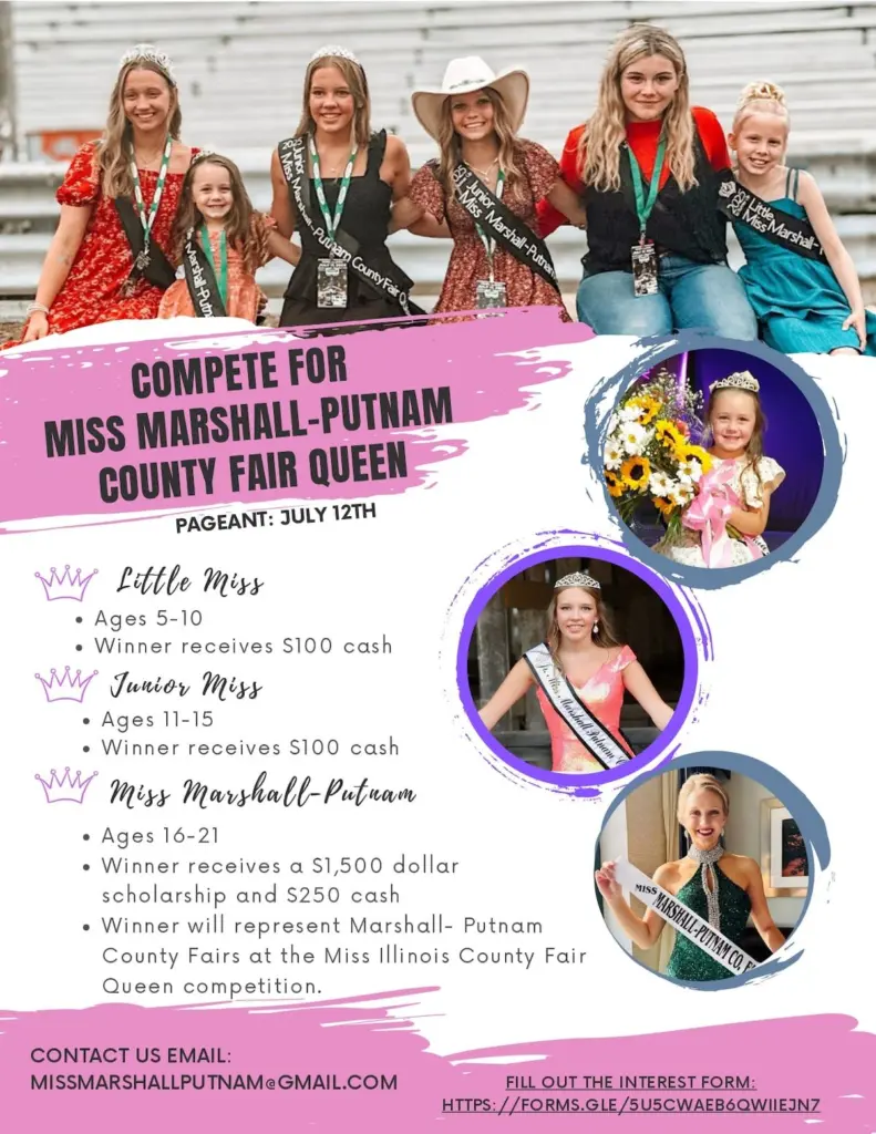 The Marshall-Putnam County Fair is taking applications for its annual beauty pageant on July 12. There will three competitions between a trio of age groups. The Little Miss will be aged 5-10, Junior Miss will be 6-15 and the Miss Marshall-Putnam will be aged 16-21.The winners of the Little Miss, Junior Miss, and Miss Competition will reign over the county fair and promote agriculture during their year of service. Additionally, the winner of the Miss division will earn a $1,500 scholarship and $250 cash. They will also have an opportunity to compete for Miss Illinois County Fair Queen. “This pageant is a great way for girls to volunteer in the community, learn communication skills such as interview and onstage questions, and to gain friendships within our two counties,” pageant director Brianna Legner wrote in a news release.I have attached the flyer below which includes the age ranges, dates and contact information.If interested or want more information on the pageant, email missmarshallputnam@gmail.com or fill out the interest form.