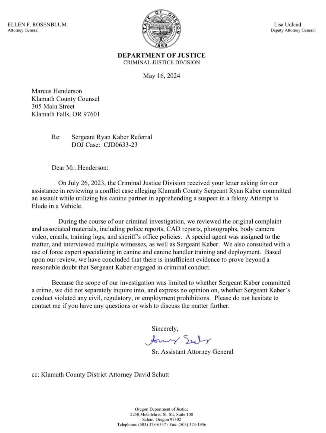 Dear Mr. Henderson:
On July 26, 2023, the Criminal Justice Division received your letter asking for our assistance in reviewing a conflict case alleging Klamath County Sergeant Ryan Kaber committed an assault while utilizing his canine partner in apprehending a suspect in a felony Attempt to Elude in a Vehicle.
During the course of our criminal investigation, we reviewed the original complaint and associated materials, including police reports, CAD reports, photographs, body camera video, emails, training logs, and sheriff's office policies. A special agent was assigned to the matter, and interviewed multiple witnesses, as well as Sergeant Kaber. We also consulted with a use of force expert specializing in canine and canine handler training and deployment. Based upon our review, we have concluded that there is insufficient evidence to prove beyond a reasonable doubt that Sergeant Kaber engaged in criminal conduct.
Because the scope of our investigation was limited to whether Sergeant Kaber committed a crime, we did not separately inquire into, and express no opinion on, whether Sergeant Kaber's conduct violated any civil, regulatory, or employment prohibitions. Please do not hesitate to contact me if you have any questions or wish to discuss the matter further.