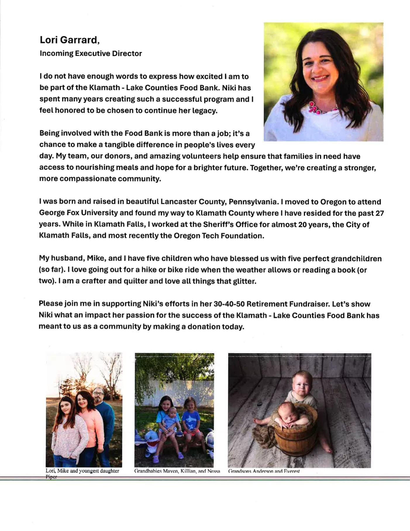 Lori Garrard,
Incoming Executive Director
Ido not have enough words to express how excited Ia m to be part of the Klamath - Lake Counties Food Bank. Niki has
spent many years creating such a successful program and I feel honored to be chosen to continue her legacy.
Being involved with the Food Bank is more than a job; it's a
chance to make a tangible difference in people's lives every
day. My team, our donors, and amazing volunteers help ensure that families in need have access to nourishing meals and hope for a brighter future. Together, we're creating a stronger, more compassionate community.
Iwas born and raised in beautiful Lancaster County, Pennsylvania. Imoved to Oregon to attend George Fox University and found my way to Klamath County where I have resided for the past 27
years. While in Klamath Falls, Iworked at the Sheriff's Office for almost 20 years, the City of Klamath Falls, and most recently the Oregon Tech Foundation.
My husband, Mike, and Ihave five children who have blessed us with five perfect grandchildren (so far). I love going out for a hike or bike ride when the weather allows or reading a book (or two). I am a crafter and quilter and love all things that glitter.
Please join me in supporting Niki's efforts in her 30-40-50 Retirement Fundraiser. Let's show Niki what an impact her passion for the success of the Klamath - Lake Counties Food Bank has meant to us as a community by making a donation today.