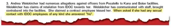 An excerpt from a November 5, 2024 Idaho State Police report written by detective Chris Pohanka on the investigation into separate claims of sexual abuse brought by three former inmates, including Andrea Weiskircher. The investigative report states that Weiskircher answered “no” when asked if she has had sexual contact with Idaho Department of Correction employees, but audio of that interview reviewed by InvestigateWest shows Weiskircher said “yes.” 